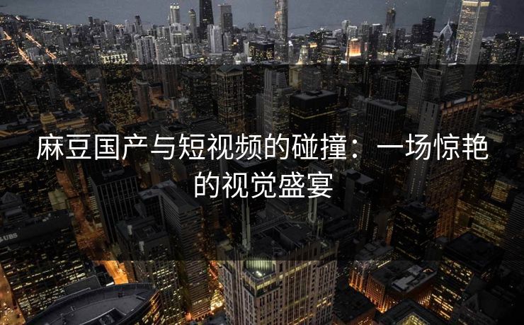 麻豆国产与短视频的碰撞：一场惊艳的视觉盛宴  第1张