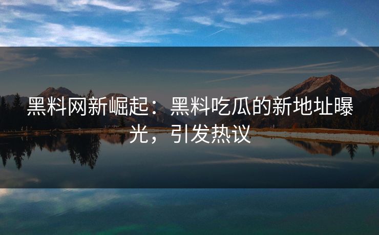 黑料网新崛起：黑料吃瓜的新地址曝光，引发热议  第1张