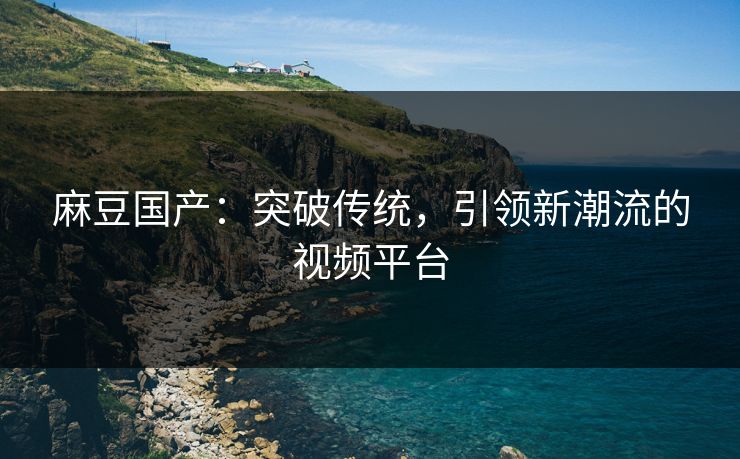 麻豆国产：突破传统，引领新潮流的视频平台  第1张