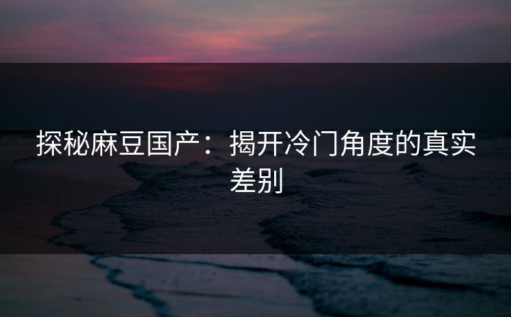 探秘麻豆国产：揭开冷门角度的真实差别  第1张