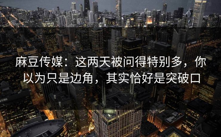 麻豆传媒：这两天被问得特别多，你以为只是边角，其实恰好是突破口  第1张