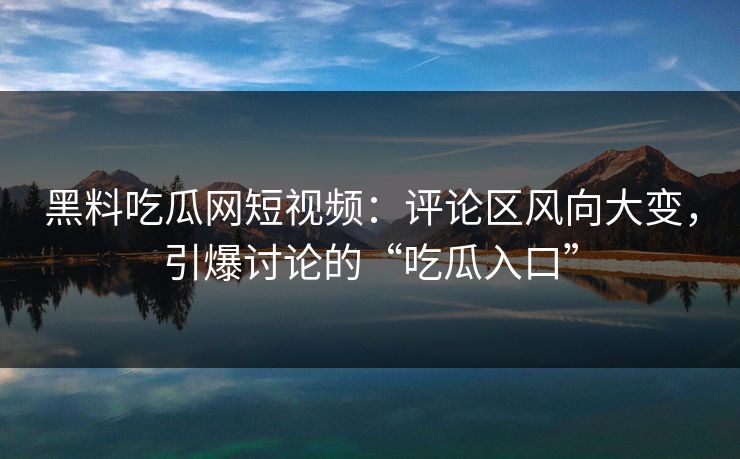 黑料吃瓜网短视频：评论区风向大变，引爆讨论的“吃瓜入口”  第1张