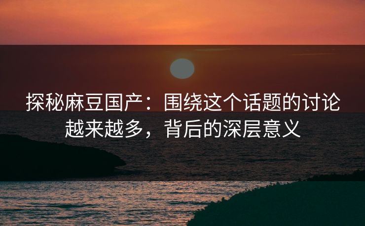 探秘麻豆国产：围绕这个话题的讨论越来越多，背后的深层意义  第1张