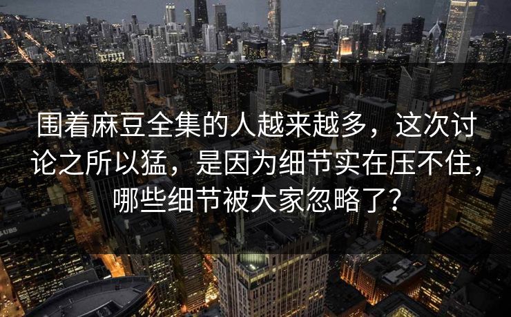 围着麻豆全集的人越来越多，这次讨论之所以猛，是因为细节实在压不住，哪些细节被大家忽略了？  第1张