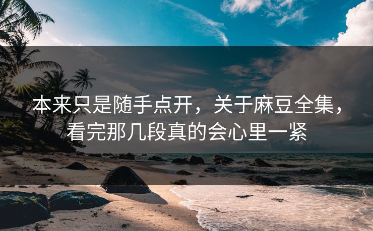 本来只是随手点开，关于麻豆全集，看完那几段真的会心里一紧  第1张