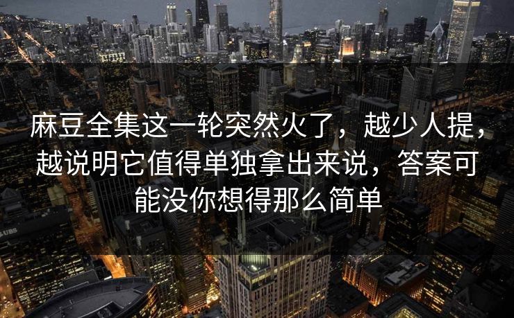 麻豆全集这一轮突然火了，越少人提，越说明它值得单独拿出来说，答案可能没你想得那么简单  第1张