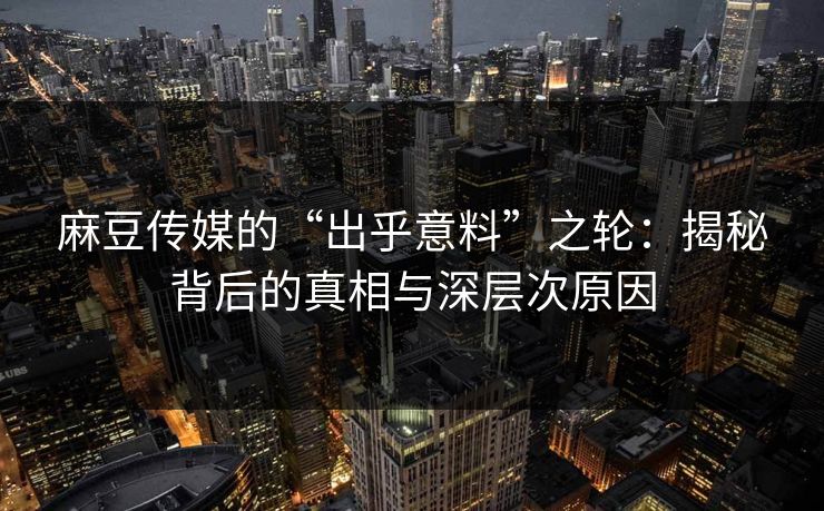 麻豆传媒的“出乎意料”之轮：揭秘背后的真相与深层次原因  第1张