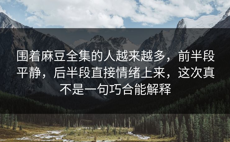 围着麻豆全集的人越来越多，前半段平静，后半段直接情绪上来，这次真不是一句巧合能解释  第1张