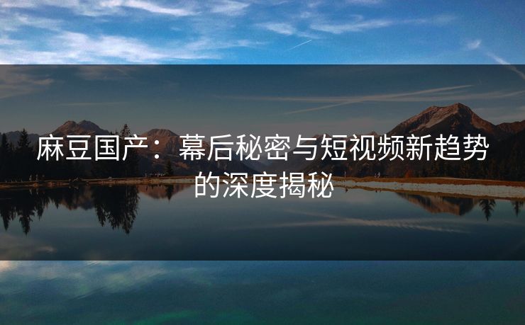 麻豆国产：幕后秘密与短视频新趋势的深度揭秘  第1张
