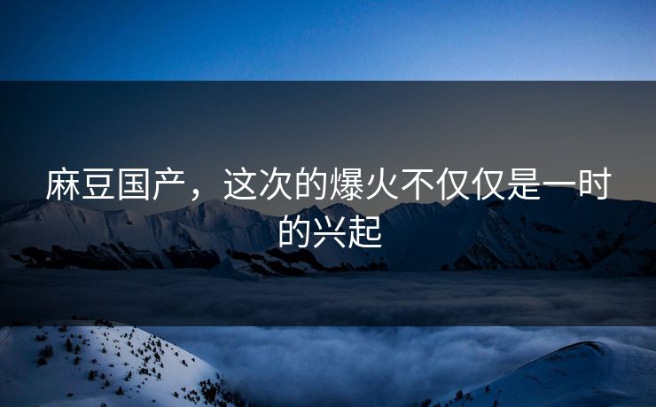 麻豆国产，这次的爆火不仅仅是一时的兴起  第1张