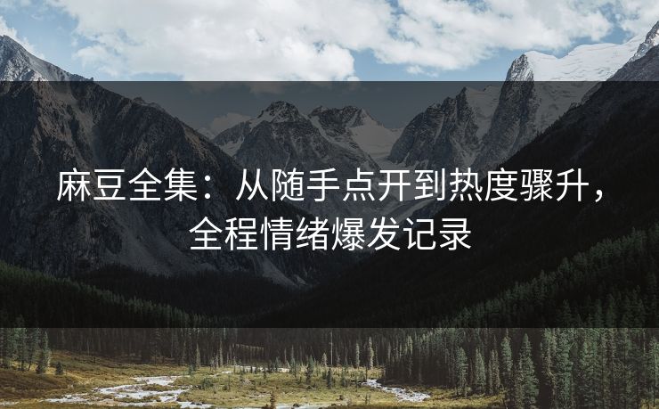 麻豆全集：从随手点开到热度骤升，全程情绪爆发记录  第1张