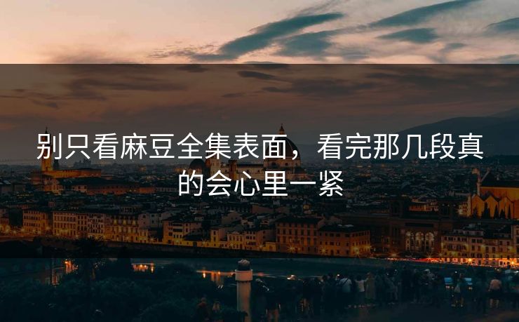 别只看麻豆全集表面，看完那几段真的会心里一紧  第1张