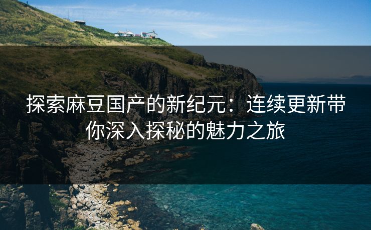 探索麻豆国产的新纪元:连续更新带你深入探秘的魅力之旅 第1张 探索麻豆国产的新纪元:连续更新带你深入探秘的魅力之旅 第1张