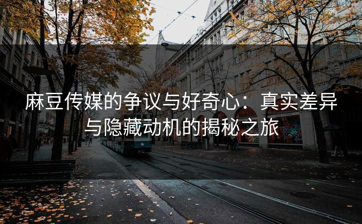麻豆传媒的争议与好奇心：真实差异与隐藏动机的揭秘之旅  第1张