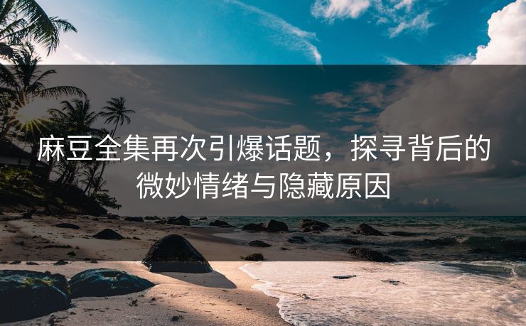 麻豆全集再次引爆话题，探寻背后的微妙情绪与隐藏原因  第1张