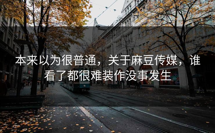 本来以为很普通,关于麻豆传媒,谁看了都很难装作没事发生 第1张 本来以为很普通,关于麻豆传媒,谁看了都很难装作没事发生 第1张
