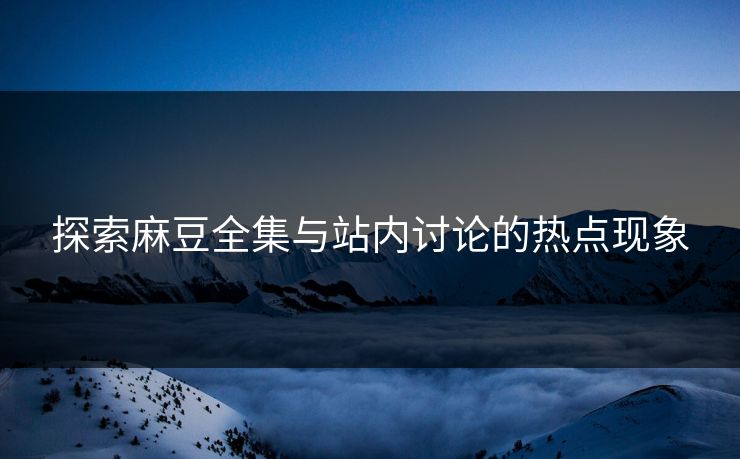 探索麻豆全集与站内讨论的热点现象