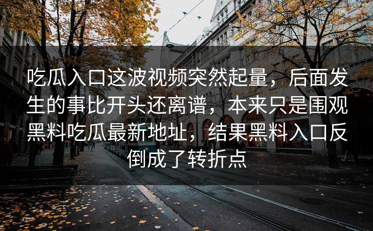 吃瓜入口这波视频突然起量,后面发生的事比开头还离谱,本来只是围观黑料吃瓜最新地址,结果黑料入口反倒成了转折点 第1张 吃瓜入口这波视频突然起量,后面发生的事比开头还离谱,本来只是围观黑料吃瓜最新地址,结果黑料入口反倒成了转折点 第1张
