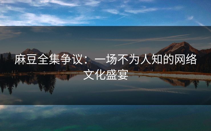 麻豆全集争议:一场不为人知的网络文化盛宴 第1张 麻豆全集争议:一场不为人知的网络文化盛宴 第1张