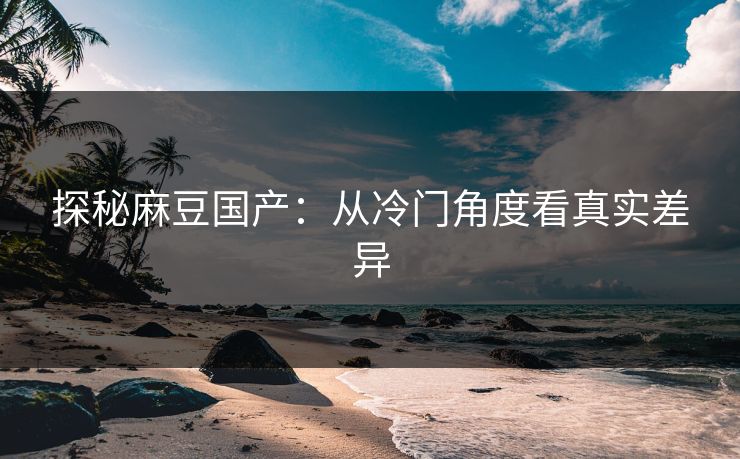 探秘麻豆国产:从冷门角度看真实差异 第1张 探秘麻豆国产:从冷门角度看真实差异 第1张